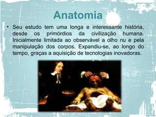 Anatomia
• Seu estudo tem uma longa e interessante história,
desde os primórdios da civilização humana.
Inicialmente limitada ao observável a olho nu e pela
manipulação dos corpos. Expandiu-se, ao longo do
tempo, graças a aquisição de tecnologias inovadoras.
 