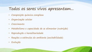 Todos os seres vivos apresentam...
• Composição química complexa
• Organização celular
• Crescimento
• Metabolismo e capacidade de se alimentar (nutrição)
• Reprodução e hereditariedade
• Reações a estímulos do ambiente (excitabilidade)
• Evolução
 