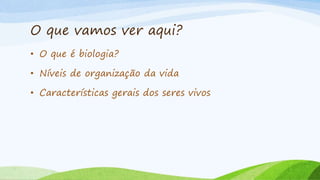 O que vamos ver aqui?
• O que é biologia?
• Níveis de organização da vida
• Características gerais dos seres vivos
 