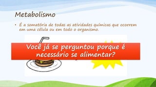 Metabolismo
• É a somatória de todas as atividades químicas que ocorrem
em uma célula ou em todo o organismo.
Você já se perguntou porque é
necessário se alimentar?
 
