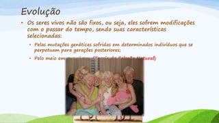 Evolução
• Os seres vivos não são fixos, ou seja, eles sofrem modificações
com o passar do tempo, sendo suas características
selecionadas:
• Pelas mutações genéticas sofridas em determinados indivíduos que se
perpetuam para gerações posteriores;
• Pelo meio em que vivem. (Teoria da Seleção Natural)
 