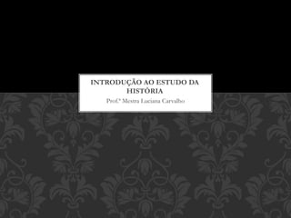 Prof.ª Mestra Luciana Carvalho
INTRODUÇÃO AO ESTUDO DA
HISTÓRIA
 