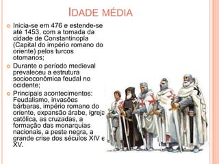 Idade médiaInicia-se em 476 e estende-se até 1453, com a tomada da cidade de Constantinopla (Capital do império romano do oriente) pelos turcos otomanos;Durante o período medieval prevaleceu a estrutura socioeconômica feudal no ocidente;Principais acontecimentos: Feudalismo, invasões bárbaras, império romano do oriente, expansão árabe, igreja católica, as cruzadas, a formação das monarquias nacionais, a peste negra, a grande crise dos séculos XIV e XV.