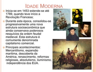 Idade ModernaInicia-se em 1453 estende-se até 1789, quando teve início a Revolução Francesa;Durante esta época, consolidou-se progressivamente uma nova estrutura socioeconômica que ainda conservava poderosos resquícios da ordem feudal medieval. Esta estrutura é comumente denominada capitalismo comercial.Principais acontecimentos: Mercantilismo, expansão marítima, descoberta da América, renascimento, reformas religiosas, absolutismo, iluminismo, independência dos EUA.
