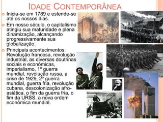 Idade Contemporânea Inicia-se em 1789 e estende-se até os nossos dias.Em nosso século, o capitalismo atingiu sua maturidade e plena dinamização, alcançando progressivamente sua globalização.Principais acontecimentos: Revolução francesa, revolução industrial, as diversas doutrinas sociais e econômicas, imperialismo, 1º guerra mundial, revolução russa, a crise de 1929, 2º guerra mundial, guerra fria, revolução cubana, descolonização afro-asiática, o fim da guerra fria, o fim da URSS, a nova ordem econômica mundial. 