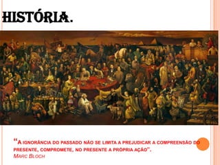 HISTÓRIA.“A ignorância do passado não se limita a prejudicar a compreensão do presente, compromete, no presente a própria ação”. Marc Bloch 