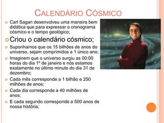 Calendário CósmicoCarl Sagan desenvolveu uma maneira bem didática que para expressar o cronograma cósmico e o tempo geológico;Criou o calendário cósmico;Suponhamos que os 15 bilhões de anos do universo, sejam comprimidos a 1 único ano;Imaginem que o universo surgiu as 00:00 horas do dia 1º de janeiro e nós estamos exatamente no último minuto do dia 31 de dezembro;Cada mês corresponde a 1 bilhão e 250 milhões de anos;Cada dia corresponde a 40 milhões de anos;E cada segundo corresponde a 500 anos de nossa história;