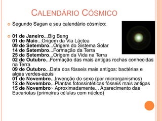 Calendário CósmicoSegundo Sagan e seu calendário cósmico:01 de Janeiro...Big Bang01 de Maio...Origem da Via Láctea09 de Setembro...Origem do Sistema Solar14 de Setembro...Formação da Terra25 de Setembro...Origem da Vida na Terra02 de Outubro...Formação das mais antigas rochas conhecidas na Terra09 de Outubro...Data dos fósseis mais antigos: bactérias e algas verdes-azuis01 de Novembro...Invenção do sexo (por microrganismos)12 de Novembro...Plantas fotossintéticas fósseis mais antigas15 de Novembro~ Aproximadamente... Aparecimento das Eucariotas (primeiras células com núcleo)