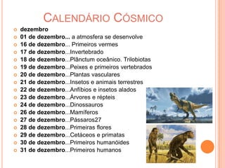 Calendário Cósmicodezembro01 de dezembro... a atmosfera se desenvolve16 de dezembro... Primeiros vermes17 de dezembro...Invertebrado18 de dezembro...Plânctum oceânico. Trilobiotas19 de dezembro...Peixes e primeiros vertebrados20 de dezembro...Plantas vasculares21 de dezembro...Insetos e animais terrestres22 de dezembro...Anfíbios e insetos alados23 de dezembro...Árvores e répteis24 de dezembro...Dinossauros26 de dezembro...Mamíferos27 de dezembro...Pássaros27 28 de dezembro...Primeiras flores29 de dezembro...Cetáceos e primatas30 de dezembro...Primeiros humanóides31 de dezembro...Primeiros humanos