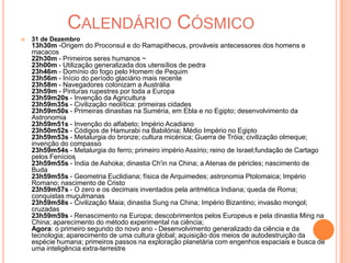 Calendário Cósmico31 de Dezembro13h30m -Origem do Proconsul e do Ramapithecus, prováveis antecessores dos homens e macacos22h30m - Primeiros seres humanos ~23h00m - Utilização generalizada dos utensílios de pedra23h46m - Domínio do fogo pelo Homem de Pequim23h56m - Início do período glaciário mais recente23h58m - Navegadores colonizam a Austrália23h59m - Pinturas rupestres por toda a Europa23h59m20s - Invenção da Agricultura23h59m35s - Civilização neolítica: primeiras cidades23h59m50s - Primeiras dinastias na Suméria, em Ebla e no Egipto; desenvolvimento da Astronomia23h59m51s - Invenção do alfabeto; Império Acadiano23h50m52s - Códigos de Hamurabi na Babilónia; Médio Império no Egipto23h59m53s - Metalurgia do bronze; cultura micénica; Guerra de Tróia; civilização olmeque; invenção do compasso 23h59m54s - Metalurgia do ferro; primeiro império Assírio; reino de Israel;fundação de Cartago pelos Fenícios23h59m55s - Índia de Ashoka; dinastia Ch'in na China; a Atenas de péricles; nascimento de Buda23h59m55s - Geometria Euclidiana; física de Arquimedes; astronomia Ptolomaica; Império Romano; nascimento de Cristo23h59m57s - O zero e os decimais inventados pela aritmética Indiana; queda de Roma; conquistas muçulmanas23h59m58s - Civilização Maia; dinastia Sung na China; Império Bizantino; invasão mongol; cruzadas23h59m59s - Renascimento na Europa; descobrimentos pelos Europeus e pela dinastia Ming na China; aparecimento do método experimental na ciência;Agora: o primeiro segundo do novo ano - Desenvolvimento generalizado da ciência e da tecnologia; aparecimento de uma cultura global; aquisição dos meios de autodestruição da espécie humana; primeiros passos na exploração planetária com engenhos espaciais e busca de uma inteligência extra-terrestre