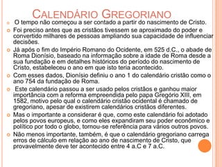 Calendário Gregoriano O tempo não começou a ser contado a partir do nascimento de Cristo. Foi preciso antes que as cristãos tivessem se aproximado do poder e convertido milhares de pessoas ampliando sua capacidade de influenciar decisões.Já após o fim do Império Romano do Ocidente, em 525 d.C., o abade de Roma Dionísio, baseado na informação sobre a idade de Roma desde a sua fundação e em detalhes históricos do período do nascimento de Cristo, estabeleceu o ano em que isto teria acontecido.Com esses dados, Dionísio definiu o ano 1 do calendário cristão como o ano 754 da fundação de Roma. Este calendário passou a ser usado pelos cristãos e ganhou maior importância com a reforma empreendida pelo papa Gregório XIII, em 1582, motivo pelo qual o calendário cristão ocidental é chamado de gregoriano, apesar de existirem calendários cristãos diferentes.Mas o importante a considerar é que, como este calendário foi adotado pelos povos europeus, e como eles expandiram seu poder econômico e político por todo o globo, tornou-se referência para vários outros povos.Não menos importante, também, é que o calendário gregoriano carrega erros de cálculo em relação ao ano de nascimento de Cristo, que provavelmente deve ter acontecido entre 4 a.C e 7 a.C.