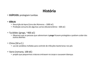 História
• EGÍPCIOS: protegiam tumbas
• BÍBLIA
• Descrição da lepra (Livro dos Números – 1000 aC)
• Proibição consumo de algumas carnes (Deuteronômio – 600 aC)
• Tucídides (grego, ~400 aC)
• Observou que as pessoas que sobreviviam à praga ficavam protegidas e podiam cuidar dos
outros doentes
• China (50 a.C.)
• uso de sandálias mofadas para controle de infecções bacterianas nos pés
• Varro (romano, 100 dC)
• propôs que pequeninas criaturas entravam no corpo e causavam doenças
 