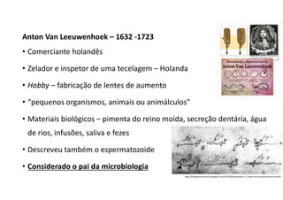 Anton Van Leeuwenhoek – 1632 -1723
• Comerciante holandês
• Zelador e inspetor de uma tecelagem – Holanda
• Hobby – fabricação de lentes de aumento
• “pequenos organismos, animais ou animálculos”
• Materiais biológicos – pimenta do reino moída, secreção dentária, água
de rios, infusões, saliva e fezes
• Descreveu também o espermatozoide
• Considerado o pai da microbiologia
http://livingthedreamsicle.blogspot.com/2013/09/september-17-anton-van-leeuwenhoek-and.html
 