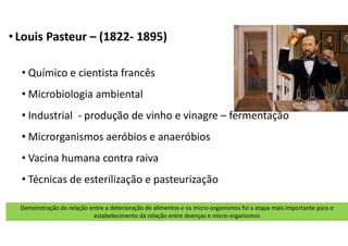 • Louis Pasteur – (1822- 1895)
• Químico e cientista francês
• Microbiologia ambiental
• Industrial - produção de vinho e vinagre – fermentação
• Microrganismos aeróbios e anaeróbios
• Vacina humana contra raiva
• Técnicas de esterilização e pasteurização
Demonstração da relação entre a deterioração de alimentos e os micro-organismos foi a etapa mais importante para o
estabelecimento da relação entre doenças e micro-organismos
 