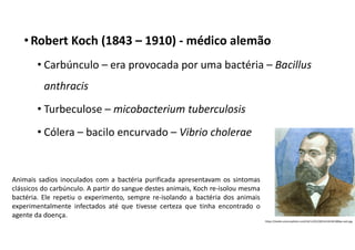 • Robert Koch (1843 – 1910) - médico alemão
• Carbúnculo – era provocada por uma bactéria – Bacillus
anthracis
• Turbeculose – micobacterium tuberculosis
• Cólera – bacilo encurvado – Vibrio cholerae
https://media.sciencephoto.com/h4/11/01/30/h4110130-800px-wm.jpg
Animais sadios inoculados com a bactéria purificada apresentavam os sintomas
clássicos do carbúnculo. A partir do sangue destes animais, Koch re-isolou mesma
bactéria. Ele repetiu o experimento, sempre re-isolando a bactéria dos animais
experimentalmente infectados até que tivesse certeza que tinha encontrado o
agente da doença.
 