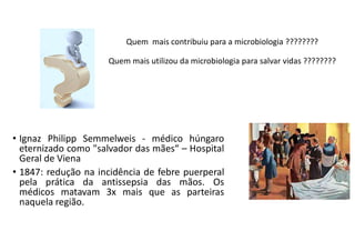 Quem mais contribuiu para a microbiologia ????????
Quem mais utilizou da microbiologia para salvar vidas ????????
• Ignaz Philipp Semmelweis - médico húngaro
eternizado como "salvador das mães“ – Hospital
Geral de Viena
• 1847: redução na incidência de febre puerperal
pela prática da antissepsia das mãos. Os
médicos matavam 3x mais que as parteiras
naquela região.
 