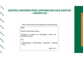 CENTRO UNIVERSITÁRIO APPARECIDO DOS SANTOS
- UNICEPLAC
G597i
Goersch, Maria Clara da Silva.
Introdução ao estudo da microbiologia. Gama, DF:
UNICEPLAC, 2022.
22 p.
1. Microbiologia. 2. Microbiologia - Introdução. 3. Nutrição.
I. Título.
CDU: 612.3
Dados Internacionais de Catalogação na Publicação (CIP)
 