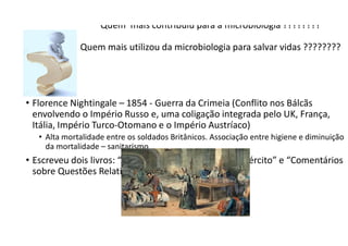 Quem mais contribuiu para a microbiologia ????????
Quem mais utilizou da microbiologia para salvar vidas ????????
• Florence Nightingale – 1854 - Guerra da Crimeia (Conflito nos Bálcãs
envolvendo o Império Russo e, uma coligação integrada pelo UK, França,
Itália, Império Turco-Otomano e o Império Austríaco)
• Alta mortalidade entre os soldados Britânicos. Associação entre higiene e diminuição
da mortalidade – sanitarismo
• Escreveu dois livros: “Administração Hospitalar do Exército” e “Comentários
sobre Questões Relativas à Saúde”.
 
