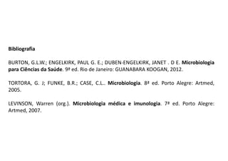 Bibliografia
BURTON, G.L.W.; ENGELKIRK, PAUL G. E.; DUBEN-ENGELKIRK, JANET . D E. Microbiologia
para Ciências da Saúde. 9ª ed. Rio de Janeiro: GUANABARA KOOGAN, 2012.
TORTORA, G. J; FUNKE, B.R.; CASE, C.L.. Microbiologia. 8ª ed. Porto Alegre: Artmed,
2005.
LEVINSON, Warren (org.). Microbiologia médica e imunologia. 7ª ed. Porto Alegre:
Artmed, 2007.
 