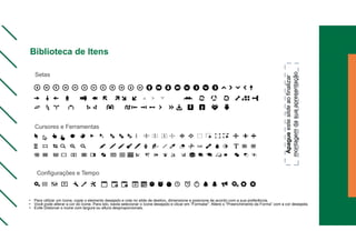 • Para utilizar um ícone, copie o elemento desejado e cole no slide de destino, dimensione e posicione de acordo com a sua preferência.
• Você pode alterar a cor do ícone. Para isto, basta selecionar o ícone desejado e clicar em “Formatar”. Altere o “Preenchimento da Forma” com a cor desejada.
• Evite Distorcer o ícone com largura ou altura desproporcionais.
Setas
Cursores e Ferramentas
Configurações e Tempo
Apague
este
slide
ao
finalizar
montagem
da
sua
apresentação
Biblioteca de Itens
 