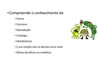 •Compreende o conhecimento da
• Forma
• Estrutura
• Reprodução
• Fisiologia
• Metabolismo
• E sua relação com os demais seres vivos
• Efeitos benéficos ou maléficos
 