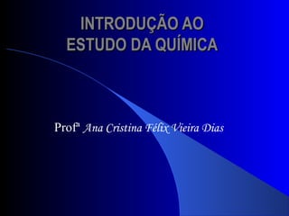 INTRODUÇÃO AOINTRODUÇÃO AO
ESTUDO DA QUÍMICAESTUDO DA QUÍMICA
Profª Ana Cristina Félix Vieira Dias
 