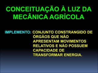 CONCEITUAÇÃO À LUZ DA
 MECÂNICA AGRÍCOLA

IMPLEMENTO: CONJUNTO CONSTRANGIDO DE
            ÓRGÃOS QUE NÃO
            APRESENTAM MOVIMENTOS
            RELATIVOS E NÃO POSSUEM
            CAPACIDADE DE
            TRANSFORMAR ENERGIA.
 