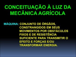 CONCEITUAÇÃO À LUZ DA
 MECÂNICA AGRÍCOLA
MÁQUINA: CONJUNTO DE ÓRGÃOS,
         CONSTRANGIDOS EM SEUS
         MOVIMENTOS POR OBSTÁCULOS
         FIXOS E DE RESISTÊNCIA
         SUFICIENTE PARA TRANSMITIR O
         EFEITO E FORÇAS E/OU
         TRANSFORMAR ENERGIA.
 