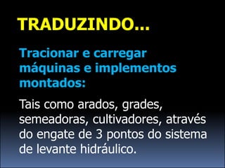 TRADUZINDO...
Tracionar e carregar
máquinas e implementos
montados:
Tais como arados, grades,
semeadoras, cultivadores, através
do engate de 3 pontos do sistema
de levante hidráulico.
 