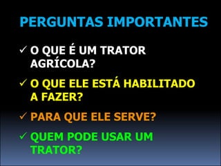 PERGUNTAS IMPORTANTES

 O QUE É UM TRATOR
  AGRÍCOLA?
 O QUE ELE ESTÁ HABILITADO
  A FAZER?
 PARA QUE ELE SERVE?
 QUEM PODE USAR UM
  TRATOR?
 