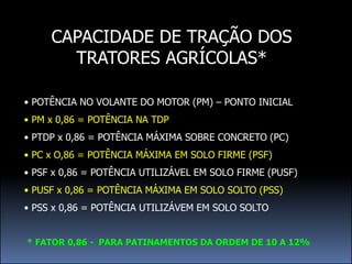 CAPACIDADE DE TRAÇÃO DOS
       TRATORES AGRÍCOLAS*

• POTÊNCIA NO VOLANTE DO MOTOR (PM) – PONTO INICIAL
• PM x 0,86 = POTÊNCIA NA TDP
• PTDP x 0,86 = POTÊNCIA MÁXIMA SOBRE CONCRETO (PC)
• PC x O,86 = POTÊNCIA MÁXIMA EM SOLO FIRME (PSF)
• PSF x 0,86 = POTÊNCIA UTILIZÁVEL EM SOLO FIRME (PUSF)
• PUSF x 0,86 = POTÊNCIA MÁXIMA EM SOLO SOLTO (PSS)
• PSS x 0,86 = POTÊNCIA UTILIZÁVEM EM SOLO SOLTO


* FATOR 0,86 - PARA PATINAMENTOS DA ORDEM DE 10 A 12%
 