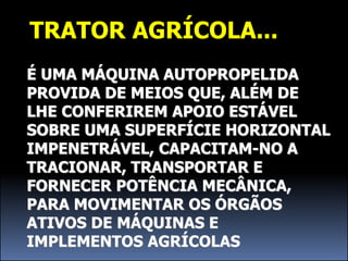 TRATOR AGRÍCOLA...
É UMA MÁQUINA AUTOPROPELIDA
PROVIDA DE MEIOS QUE, ALÉM DE
LHE CONFERIREM APOIO ESTÁVEL
SOBRE UMA SUPERFÍCIE HORIZONTAL
IMPENETRÁVEL, CAPACITAM-NO A
TRACIONAR, TRANSPORTAR E
FORNECER POTÊNCIA MECÂNICA,
PARA MOVIMENTAR OS ÓRGÃOS
ATIVOS DE MÁQUINAS E
IMPLEMENTOS AGRÍCOLAS
 