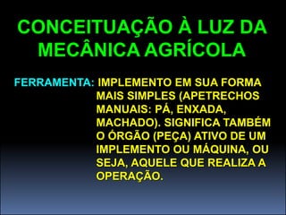 CONCEITUAÇÃO À LUZ DA
 MECÂNICA AGRÍCOLA
FERRAMENTA: IMPLEMENTO EM SUA FORMA
           MAIS SIMPLES (APETRECHOS
           MANUAIS: PÁ, ENXADA,
           MACHADO). SIGNIFICA TAMBÉM
           O ÓRGÃO (PEÇA) ATIVO DE UM
           IMPLEMENTO OU MÁQUINA, OU
           SEJA, AQUELE QUE REALIZA A
           OPERAÇÃO.
 