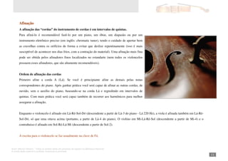 Autor: Marcos Oliveira – Todos os direitos estão em processo de registro na Biblioteca Nacional.
A venda deste material é proibida. Impressão é permitida.
_111
Afinação
A afinação das “cordas” do instrumento de cordas é em intervalos de quintas.
Para afiná-lo é recomendável fazê-lo por um piano, um óboe, um diapasão ou por um
instrumento eletrônico preciso (em inglês: chromatic tuner), tendo o cuidado de apertar bem
as cravelhas contra os orifícios de forma a evitar que deslize repentinamente (isso é mais
susceptível de acontecer nos dias frios, com a contração do material). Uma afinação mais fina
pode ser obtida pelos afinadores finos localizados no estandarte (nem todos os violoncelos
possuem esses afinadores, que são altamente recomendáveis).
Ordem de afinação das cordas
Primeiro afine a corda A (Lá). Se você é principiante afine as demais pelas notas
correspondentes do piano. Após ganhar prática você será capaz de afinar as outras cordas, de
ouvido, sem o auxílio do piano, baseando-se na corda Lá e regredindo em intervalos de
quintas. Com mais prática você será capaz também de recorrer aos harmônicos para melhor
assegurar a afinação.
Enquanto o violoncelo é afinado em Lá-Ré-Sol-Dó (descendente a partir de Lá-3 do piano - Lá 220 Hz), a viola é afinada também em Lá-Ré-
Sol-Dó, só que uma oitava acima (portanto, a partir de Lá-4 do piano). O violino em Mi-Lá-Ré-Sol (descendente a partir de Mi-4) e o
contrabaixo é afinado em Sol-Ré-Lá-Mi (descendente a partir de Sol-2).
A escrita para o violoncelo se faz usualmente na clave de Fá.
 