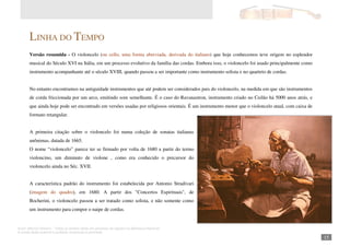 Autor: Marcos Oliveira – Todos os direitos estão em processo de registro na Biblioteca Nacional.
A venda deste material é proibida. Impressão é permitida.
_151
LINHA DO TEMPO
Versão resumida - O violoncelo (ou cello, uma forma abreviada, derivada do italiano) que hoje conhecemos teve origem no esplendor
musical do Século XVI na Itália, em um processo evolutivo da família das cordas. Embora isso, o violoncelo foi usado principalmente como
instrumento acompanhante até o século XVIII, quando passou a ser importante como instrumento solista e no quarteto de cordas.
No entanto encontramos na antiguidade instrumentos que até podem ser considerados pais do violoncelo, na medida em que são instrumentos
de corda friccionada por um arco, emitindo som semelhante. É o caso do Ravanastron, instrumento criado no Ceilão há 5000 anos atrás, e
que ainda hoje pode ser encontrado em versões usadas por religiosos orientais. É um instrumento menor que o violoncelo atual, com caixa de
formato retangular.
A primeira citação sobre o violoncelo foi numa coleção de sonatas italianas
anônimas, datada de 1665.
O nome “violoncelo” parece ter se firmado por volta de 1680 a partir do termo
violoncino, um diminuto de violone , como era conhecido o precursor do
violoncelo ainda no Séc. XVII.
A característica padrão do instrumento foi estabelecida por Antonio Stradivari
(imagem do quadro), em 1680. A partir dos "Concertos Espirituais", de
Bocherini, o violoncelo passou a ser tratado como solista, e não somente como
um instrumento para compor o naipe de cordas.
 