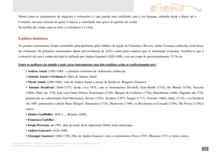 Autor: Marcos Oliveira – Todos os direitos estão em processo de registro na Biblioteca Nacional.
A venda deste material é proibida. Impressão é permitida.
_161
Dentre todos os instrumentos da orquestra o violoncelo é o que guarda mais similitude com a voz humana, cobrindo desde o Baixo até o
Contralto, em uma extensão de quase 4 oitavas, e sonoridade mais grave no quarteto de cordas.
Na família das cordas situa-se entre o contrabaixo e a viola.
Luthiers históricos
Os grandes instrumentos foram construídos principalmente pelos luthiers da região de Cremona e Brescia, sendo Cremona conhecida como berço
do violoncelo. Os primeiros instrumentos datam provavelmente de 1670 e eram pouco maiores que os atualmente existentes. Acredita-se que o
violoncelo tal com é conhecido hoje foi definido por Andrea Guarneri (1626-1698), com um corpo de aproximadamente 75-76 cm.
Entre os melhores do mundo e mais caros instrumentos (nos dois sentidos) estão os confeccionados por:
• Andrea Amati (1505-1580) - o primeiro construtor de violoncelos conhecido
• Antonio Amati e Girólamo I, filhos de Andrea Amati
• Nicoló Amati (1596-1684) , neto de Andrea Amati e mestre de Stradivari, Ruggeri e Guarneri.
• Antonio Stradivari (1644-1737): desde circa 1670, com os instrumetnos Davidoff, Gore-Booth (1710), De Munck (1730), Visconti
(1684), Piatti (de 1720, hoje com Carlos Prieto), Feuermann (1730), Marquis de Corberon (1726), Marylebone (1688), Paganini (de 1736,
pertencente ao colecionador Emil Herrmann), Servais (1701), Stanlein (1707), Suggia (1717), Visconti (1684), Batta (1714), o ex-Gendron
(de 1693, pertencente à alemã Maria Kliegel), Hausmann (1724), Markevich (1709), ex-Boccherini-ex-Cassadó (1709), The Powle (1730) e
outros.
• Matteo Geoffhiller: 1695 a ...; Rosette (1698),
• Francesco Gofriller
• Sergio Peresson: até 1991, data da morte desse importante luthier norte-americano.
• Andrea Guarneri (1626-1698)
• Giuseppe Guarneri (1666-1739), filho de Andrea Guarneri: com os instrumentos Nova (1707), Messeas (1731) e vários outros.
 
