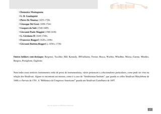 Autor: Marcos Oliveira – Todos os direitos estão em processo de registro na Biblioteca Nacional.
A venda deste material é proibida. Impressão é permitida.
_171
• Domenico Montagnana
• G. B. Guadagnini
• Pietro De Mantua (1655-1720)
• Giuseppe Del Gesú (1698-1744)
• Gasparo da Saló (1540-1609)
• Giovanni Paolo Maggini (1580-1630)
• G. Girolamo II (1649-1740),
• Francesco Ruggeri (1620-c.1696)
• Giovanni Battista Roggeri (c.1650-c.1730)
Outros luthiers com destaque: Bergonzi, Tecchler, Hill, Kennedy, JBVuillaime, Forster, Rocca, Weebee, Whedbee, Moose, Carone, Miralles,
Burgess, Postiglione, Gagliono.
Nem todos esses notáveis instrumentos estão de posse de instrumentistas, vários pertencem a colecionadores particulares, como pode ser visto na
relação dos Stradivari. Alguns se encontram em museus, como é o caso do “Smithsonian Institute”, que guarda os cellos Stradivari Marylebone de
1688 e o Servais de 1701. A “Biblioteca do Congresso Americano” guarda um Stradivari Castelbarco de 1697.
 