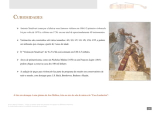 Autor: Marcos Oliveira – Todos os direitos estão em processo de registro na Biblioteca Nacional.
A venda deste material é proibida. Impressão é permitida.
_181
CURIOSIDADES
Antonio Stradivari começou a fabricar seus famosos violinos em 1664. O primeiro violoncelo
foi por volta de 1670 e o último em 1736, em um total de aproximadamente 40 instrumentos.
Violoncelos são construídos sob vários tamanhos: 4/4, 3/4, 1/2, 1/4, 1/8, 1/16, 1/32, e podem
ser utilizados por crianças a partir de 3 anos de idade.
O “Violoncelo Stradivari” de Yo-Yo Ma está estimado em US$ 2,5 milhões.
Arcos de primeiríssima, como um Nicholas Maline (1870) ou um Francois Lupot (1815)
podem chegar a custar na casa dos 100 mil dólares
A audição de peças para violoncelo faz parte do programa de estudos em conservatórios de
tudo o mundo, com destaque para: J.S. Bach, Beethoven, Brahms e Haydn.
A foto em destaque é uma pintura de Jose Malhoa, feita no teto da sala de música da “Casa Lambertini”.
 
