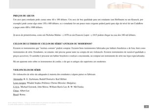 Autor: Marcos Oliveira – Todos os direitos estão em processo de registro na Biblioteca Nacional.
A venda deste material é proibida. Impressão é permitida.
_201
PREÇOS DE ARCOS
Um arco para estudante pode custar entre 40 e 100 dólares. Um arco de boa qualidade para um estudante (um Hoffmann ou um Krausch, por
exemplo) pode custar algo entre 150 e 400 dólares; se o estudante for um pouco mais exigente poderá partir para algo do nível de um CodaBow
e pagar entre 400 e 1000 dólares.
Já arcos de primeiríssima, como um Nicholas Maline - c.1870 ou um Francois Lupot - c.1815 podem chegar na casa dos 100 mil dólares.
CELLOS DE LUTHIER OU CELLOS DE SÉRIE? ANTIGOS OU MODERNOS?
Existem os instrumentos que "mortais comuns" podem comprar. Existem bons instrumentos fabricados por luthiers brasileiros e de fora, bem como
instrumentos de série. Estudantes, no entanto, não precisa gastar tanto na compra de um violoncelo. Existem instrumentos de razoável qualidade a
preços acessíveis. O caminho é procurar um luthier brasileiro e realizar a encomenda, ou comprar um instrumento de série nas lojas especializadas.
Há um aparente mito sobre os instrumentos de cordas: o de que os antigos são superiores aos modernos.
VIOLONCELOS DE SÉRIE
Os violoncelos de série são adequados à maioria dos estudantes e alguns países os fabricam:
Alemanha: R. G. Zachmann, Rudolf Doetsch e Karl Höfner.
Leste europeu: Wladek Stopka (Polônia), Christo Miroslav (Bulgária).
U.S.A.: Michael Goronok, John Moroz, William Harris Lee, R. W. McCluskie.
China: Albert Lee
Brasil: Roma.
 