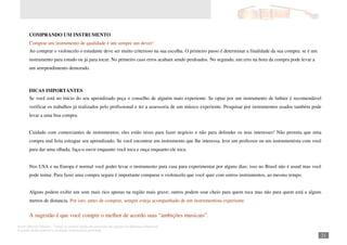 Autor: Marcos Oliveira – Todos os direitos estão em processo de registro na Biblioteca Nacional.
A venda deste material é proibida. Impressão é permitida.
_211
COMPRANDO UM INSTRUMENTO
Comprar um instrumento de qualidade é um sempre um dever!
Ao comprar o violoncelo o estudante deve ser muito criterioso na sua escolha. O primeiro passo é determinar a finalidade da sua compra: se é um
instrumento para estudo ou já para tocar. No primeiro caso erros acabam sendo perdoados. No segundo, um erro na hora da compra pode levar a
um arrependimento demorado.
DICAS IMPORTANTES
Se você está no início do seu aprendizado peça o conselho de alguém mais experiente. Se optar por um instrumento de luthier é recomendável
verificar os trabalhos já realizados pelo profissional e ter a assessoria de um músico experiente. Pesquisar por instrumentos usados também pode
levar a uma boa compra.
Cuidado com comerciantes de instrumentos; eles estão nisso para fazer negócio e não para defender os teus interesses! Não permita que uma
compra mal feita estrague seu aprendizado. Se você encontrar um instrumento que lhe interessa, leve um professor ou um instrumentista com você
para dar uma olhada; faça-o ouvir enquanto você toca e ouça enquanto ele toca.
Nos USA e na Europa é normal você poder levar o instrumento para casa para experimentar por alguns dias; isso no Brasil não é usual mas você
pode tentar. Para fazer uma compra segura é importante comparar o violoncelo que você quer com outros instrumentos, ao mesmo tempo.
Alguns podem exibir um som mais rico apenas na região mais grave; outros podem soar cheio para quem toca mas não para quem está a alguns
metros de distancia. Por isto, antes de comprar, sempre esteja acompanhado de um instrumentista experiente.
A sugestão é que você compre o melhor de acordo suas “ambições musicais”.
 