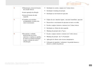 Autor: Marcos Oliveira – Todos os direitos estão em processo de registro na Biblioteca Nacional.
A venda deste material é proibida. Impressão é permitida.
_241
2. • Manutenção e desenvolvimento
das arcadas básicas
• maior apuração da afinação
• desenvolvimento da mão
esquerda
• Introdução às escalas e arpejos em 1 (uma) oitava
• Introdução à mudança de posição
• Introdução ao movimento do spiccatto
3. • Trabalho com melodias
acompanhadas ao piano e/ou
outros instrumentos
• Golpes de arco: detaché, legatto , staccatto/ martellatto, spiccatto
• Desenvolver o movimento do spiccatto no meio e no talão
• Escalas e arpejos (maiores e menores) em 2 (duas) oitavas
• Introdução ao vibrato de mão esquerda
• Mudança de posição (até a 3ª pos.)
4. • Recapitular o trabalho
desenvolvido nos níveis
anteriores e explorar as aptidões
do aluno no sentido de prepará-
lo para o término do curso /
oficialização.
• Escalas e arpejos maiores e menores em 3 (três) oitavas
• Mudança de posição : da 1ª e 6ª posições
• Aplicação do vibrato como recurso interpretativo
• Utilização de repertório ‘violinístico’ do período barroco e
clássico a critério do professor
 