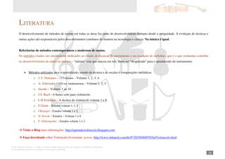 Autor: Marcos Oliveira – Todos os direitos estão em processo de registro na Biblioteca Nacional.
A venda deste material é proibida. Impressão é permitida.
_261
LITERATURA
O desenvolvimento de métodos de ensino em todas as áreas faz parte do desenvolvimento humano desde a antiguidade. A evolução de técnicas e
outras ações são responsáveis pelos descobrimentos contínuos do homem na tecnologia e ciência. Na música é igual.
Referências de métodos contemporâneos e modernos de ensino.
Os métodos citados são inteiramente dedicados ao estudo de técnicas do instrumento e na execução de melodias, que é o que realmente contribui
no desenvolvimento do aluno na música – “música” esta que nasceu em nós, basta ser “despertada” para o aprendizado do instrumento.
Métodos utilizados para o aprendizado, estudo da técnica e de escalas e composições melódicas.
o J. F. Dotzauer – 113 estudos - Volume 1, 2, 3, 4.
o A. Schroeder – 170 est. fundamentais - Volume 1, 2, 3.
o Suzuki – Volume 1 ao 10 .
o J.S. Bach - 6 Suites solo para violoncelo.
o L.R.Feuillard – A técnica do violoncelo volume 1 a 8.
o F.Grant – Estudos volume 1, 2, 3
o J.Klengel – Estudos volume 1 e 2.
o O. Sevcik – Estudos – Volume 1 a 9.
o F. Grützmacher – Estudos volume 1 e 2.
Visite o Blog mais informações: http://aprendavioloncelo.blogspot.com
Faça downloads sobre Violoncelo livremente, acesse: http://www.4shared.com/dir/9726550/b09765fa/Violoncelo.html
 