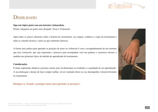 Autor: Marcos Oliveira – Todos os direitos estão em processo de registro na Biblioteca Nacional.
A venda deste material é proibida. Impressão é permitida.
_271
DEDILHADO
Siga este tópico junto com um instrutor-violoncelista.
Pronto, chegamos no ponto mais desejado. Tocar o Violoncelo.
Após todos os passos anteriores sobre a história do instrumento, sua origem, conhecer o corpo do instrumento e
todas as variadas técnicas, vamos ao que realmente interessa.
A forma mais prática para aprender as posições de notas no violoncelo é com o acompanhamento de um instrutor
que toca violoncelo, que seja experiente e atencioso para acompanhar você nas práticas e exercícios iniciais, e
também nas primeiras lições do método de aprendizado do instrumento.
Considerações
É muito importante obedecer a postura correta, pois irá determinar os resultados e a qualidade do seu aprendizado.
A sua dedicação e desejo de fazer sempre melhor, irá ter resultado direto no seu desempenho e desenvolvimento
no instrumento.
Dedique-se. Estude e pratique muito para aprender as posições!
 