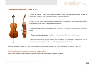 Autor: Marcos Oliveira – Todos os direitos estão em processo de registro na Biblioteca Nacional.
A venda deste material é proibida. Impressão é permitida.
_281
Considerações importantes – TOME NOTA
1- Antes de começar a emitir notas em seu instrumento: relaxe, tome sua postura, aplique as dicas de
movimento e lembre-se e não adquirir maus hábitos (verbais e corporais).
2- Antes de tocar realize todos exercícios de aquecimento / relaxamento, e em seguida, faça escalas e
diferentes articulações com o acompanhamento do instrutor.
3- Inicie praticando a mesma nota repetidas vezes para decorar a posição dos dedos nas chaves. Não tenha
pressa.
4- Pratique notas de longa duração, sem forçar a emissão da nota. Controle a emissão do som.
5- Não execute melodias ou qualquer partitura antes de conhecer o seu instrumento. A postura e as dicas de
movimento precisam ser aprimoradas e a sua técnica precisa estar amadurecida.
No início, estude todos os dias até 2 horas (com intervalos de 10” a cada 30” minutos), ou 3 horas (intervalo de 20” minutos a cada 30”).
A disciplina é a primeira qualidade verificada em qualquer músico.
Agora, vamos conhecer a tabela facilitada com todas as digitações indicadas para estudantes iniciantes.
 