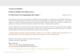Autor: Marcos Oliveira – Todos os direitos estão em processo de registro na Biblioteca Nacional.
A venda deste material é proibida. Impressão é permitida.
_351
“Louvai ao Senhor
Cantai ao Senhor um cântico novo,
E o Seu louvor na congregação dos santos.” Salmos 149, 1
Este documento tem o objetivo de apresentar os principais assuntos relacionados ao instrumento, com abordagens ilustradas para
despertar a curiosidade pela música, motivando o leitor para o início do aprendizado, e o enriquecimento intelectual com o uso de textos,
artigos, fotos, estudos e referências para desenvolver a expressão musical (sentimentos, idéias, valores culturais) e contribui com a
integração social no grupo de estudos, despertando a importância do respeito e consideração pelo seu próximo.
Use este material como um método do processo educacional, pessoal ou em grupo. Os conceitos e artigos sobre a música atendem
diferentes aspectos do desenvolvimento humano (físico, mental, social, emocional e espiritual), favorecendo o bem-estar e o crescimento
das potencialidades do estudante, pois fala diretamente ao corpo, à mente e às emoções.
Ao estudar qualquer instrumento, procure desempenhar o melhor de si, com vontade e seriedade, lutando para aperfeiçoar o seu
aprendizado na música a cada dia, dividindo os seus conhecimentos e doando os seus sentimentos mais nobres.
Colabore enviando sugestões, propostas de conteúdo, idéias e críticas.
Agradeço a Deus por esta oportunidade,
Marcos Oliveira
Contato por e-mail: marcos_oboista@yahoo.com.br
Acesse na internet: http://aprendavioloncelo.blogspot.com
E S T E M A T E R I A L N Ã O P O D E S E R V E N D I D O . F O T O C Ó P I A S S Ã O P E R M I T I D A S .
I M P R I M A E S T E M A T E R I A L . C O M P A R T I L H E C O M S A B E D O R I A
 