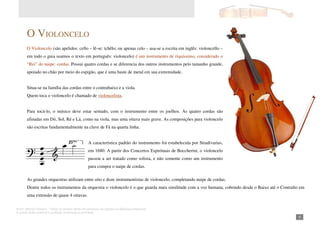 Autor: Marcos Oliveira – Todos os direitos estão em processo de registro na Biblioteca Nacional.
A venda deste material é proibida. Impressão é permitida.
_51
O VIOLONCELO
O Violoncelo (são apelidos: cello – lê-se: tchêlo; ou apenas celo – usa-se a escrita em inglês: violoncello –
em todo o guia usamos o texto em português: violoncelo) é um instrumento de riquíssimo, considerado o
“Rei” do naipe: cordas. Possui quatro cordas e se diferencia dos outros instrumentos pelo tamanho grande,
apoiado no chão por meio do espigão, que é uma haste de metal em sua extremidade.
Situa-se na família das cordas entre o contrabaixo e a viola.
Quem toca o violoncelo é chamado de violoncelista.
Para tocá-lo, o músico deve estar sentado, com o instrumento entre os joelhos. As quatro cordas são
afinadas em Dó, Sol, Ré e Lá, como na viola, mas uma oitava mais grave. As composições para violoncelo
são escritas fundamentalmente na clave de Fá na quarta linha.
A característica padrão do instrumento foi estabelecida por Stradivarius,
em 1680. A partir dos Concertos Espirituais de Boccherini, o violoncelo
passou a ser tratado como solista, e não somente como um instrumento
para compor o naipe de cordas.
As grandes orquestras utilizam entre oito e doze instrumentistas de violoncelo, completando naipe de cordas.
Dentre todos os instrumentos da orquestra o violoncelo é o que guarda mais similitude com a voz humana, cobrindo desde o Baixo até o Contralto em
uma extensão de quase 4 oitavas.
 