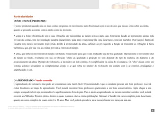 Autor: Marcos Oliveira – Todos os direitos estão em processo de registro na Biblioteca Nacional.
A venda deste material é proibida. Impressão é permitida.
_81
Particularidades
COMO O SOM É PRODUZIDO
O som é produzido quando uma ou mais cordas são postas em movimento, tanto friccionado com o uso do arco que passa a crina sobre as cordas,
quanto se puxando as cordas com os dedos como no pizzicato.
A corda é a fonte vibratória do som e suas vibrações são transmitidas ao tampo pelo cavalete, que, fortemente ligado ao instrumento apenas pela
pressão das cordas, tem movimentação paralela (para frente e para trás) e transversal (de cima para baixo como um martelo). O pé (apoio) direito do
cavalete tem menos movimento transversal, devido à proximidade da alma, cabendo ao pé esquerdo a função de transmitir as vibrações à barra
harmônica, que, por sua vez, as conduz por toda a extensão do tampo.
A alma, que influi no movimento do tampo e do fundo, é importante para que o som produzido seja de boa qualidade. Ela transmite o movimento total
do tampo ao fundo, resultando em sua co-vibração. Muito da qualidade e projeção do som depende do tipo de madeira, do diâmetro e do
posicionamento da alma. O corpo do violoncelo, aí incluído o ar nele contido, é o amplificador ou caixa de ressonância. Os "efes" atuam como um
sistema acústico secundário ou complementar, pondo o ar que vibra no interior do violoncelo em contato com o ar exterior, propagando e
amplificando o som.
O APRENDIZADO - Versão resumida
O aprendizado do violoncelo não pode ser considerado uma tarefa fácil. O recomendado é que o estudante procure um bom professor; isso irá
evitar dissabores ao longo do aprendizado. Você poderá encontrar bons professores particulares e em bons conservatórios. Após chegar a um
estágio avançado talvez seja recomendável o aperfeiçoamento fora do país. Para o apoio ao aprendizado, ou mesmo caminhar sozinho, você poderá
recorrer aos Métodos. Existem vários, dentro os quais podemos citar as várias publicações Dotzauer e Suzuki.Um curso completo pode durar tanto
quanto um curso completo de piano, entre 6 e 10 anos. Mas você poderá aprender a tocar razoavelmente em menos de um ano.
 