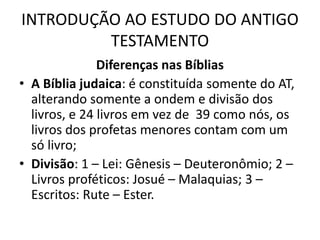 INTRODUÇÃO AO ESTUDO DO ANTIGO
TESTAMENTO
Diferenças nas Bíblias
• A Bíblia judaica: é constituída somente do AT,
alterando somente a ondem e divisão dos
livros, e 24 livros em vez de 39 como nós, os
livros dos profetas menores contam com um
só livro;
• Divisão: 1 – Lei: Gênesis – Deuteronômio; 2 –
Livros proféticos: Josué – Malaquias; 3 –
Escritos: Rute – Ester.
 