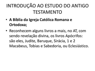 INTRODUÇÃO AO ESTUDO DO ANTIGO
TESTAMENTO
• A Bíblia da Igreja Católica Romana e
Ortodoxa;
• Reconhecem alguns livros a mais, no AT, com
sendo revelação divina, os livros Apócrifos:
são eles, Judite, Baruque, Sirácia, 1 e 2
Macabeus, Tobias e Sabedoria, ou Eclesiástico.
 