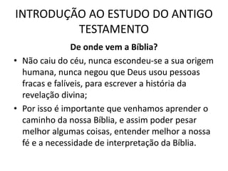 INTRODUÇÃO AO ESTUDO DO ANTIGO
TESTAMENTO
De onde vem a Bíblia?
• Não caiu do céu, nunca escondeu-se a sua origem
humana, nunca negou que Deus usou pessoas
fracas e falíveis, para escrever a história da
revelação divina;
• Por isso é importante que venhamos aprender o
caminho da nossa Bíblia, e assim poder pesar
melhor algumas coisas, entender melhor a nossa
fé e a necessidade de interpretação da Bíblia.
 
